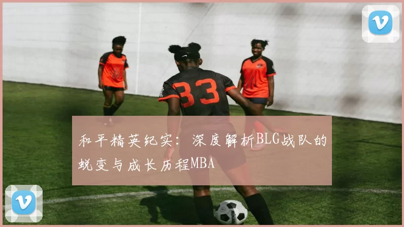 和平精英纪实：深度解析BLG战队的蜕变与成长历程MBA