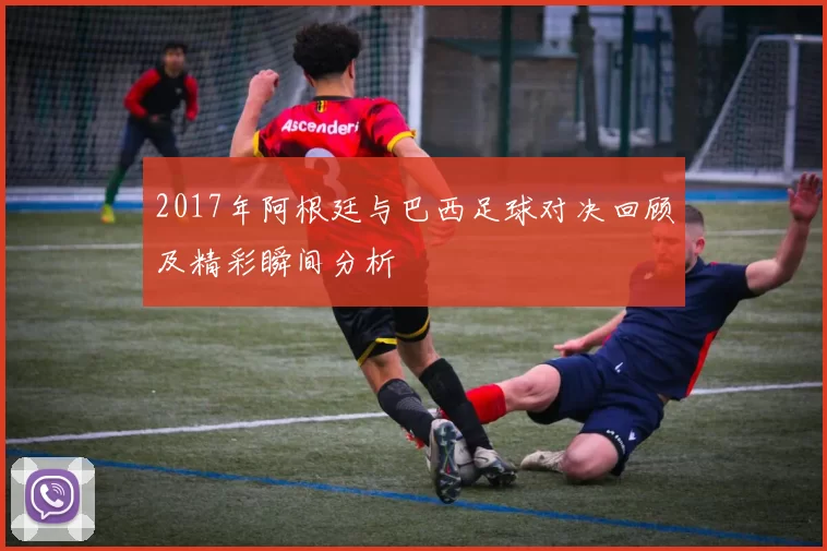 2017年阿根廷与巴西足球对决回顾及精彩瞬间分析