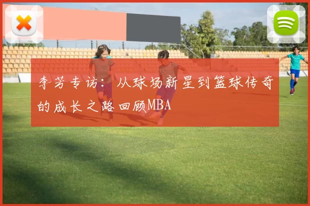 李芳专访：从球场新星到篮球传奇的成长之路回顾MBA