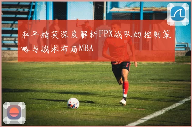 和平精英深度解析FPX战队的控制策略与战术布局MBA