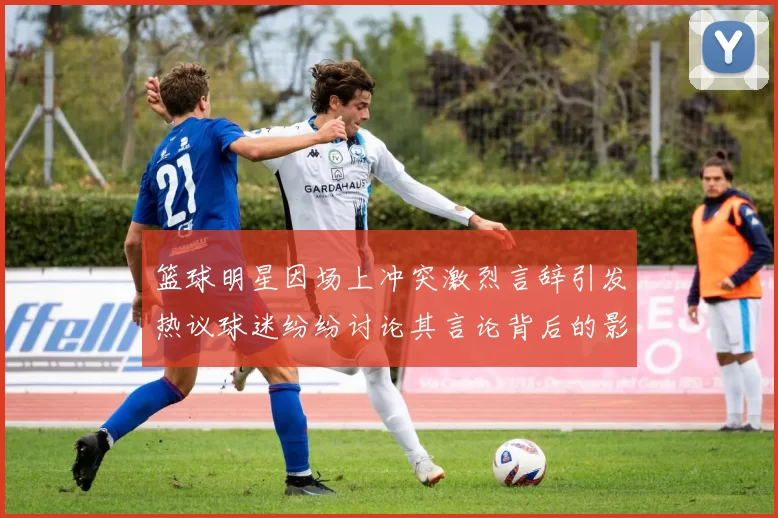 篮球明星因场上冲突激烈言辞引发热议球迷纷纷讨论其言论背后的影响