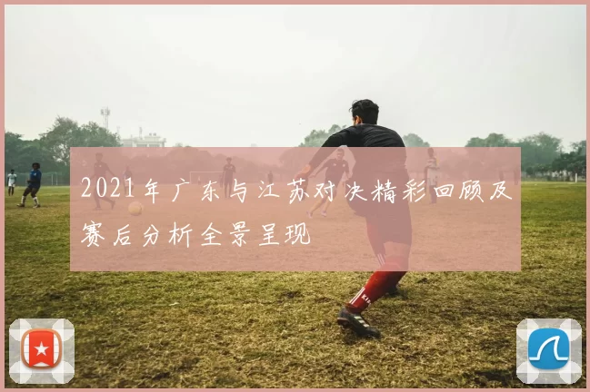 2021年广东与江苏对决精彩回顾及赛后分析全景呈现