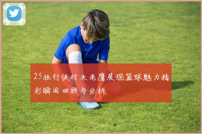 25独行侠对决老鹰展现篮球魅力精彩瞬间回顾与分析