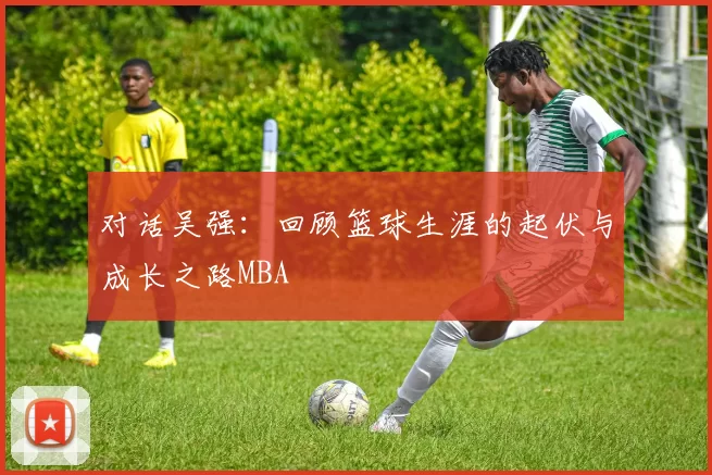 对话吴强：回顾篮球生涯的起伏与成长之路MBA