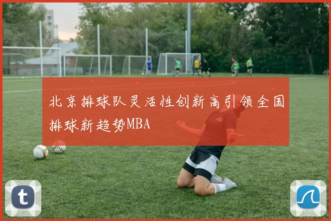 北京排球队灵活性创新高引领全国排球新趋势MBA