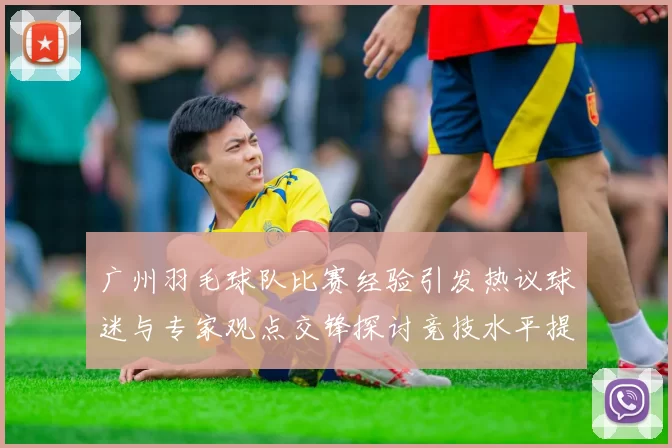 广州羽毛球队比赛经验引发热议球迷与专家观点交锋探讨竞技水平提升之道